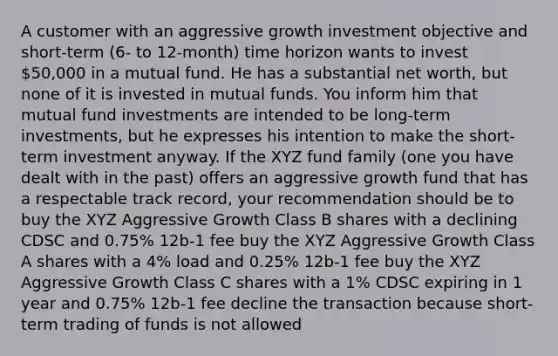 A customer with an aggressive growth investment objective and short-term (6- to 12-month) time horizon wants to invest 50,000 in a mutual fund. He has a substantial net worth, but none of it is invested in mutual funds. You inform him that mutual fund investments are intended to be long-term investments, but he expresses his intention to make the short-term investment anyway. If the XYZ fund family (one you have dealt with in the past) offers an aggressive growth fund that has a respectable track record, your recommendation should be to buy the XYZ Aggressive Growth Class B shares with a declining CDSC and 0.75% 12b-1 fee buy the XYZ Aggressive Growth Class A shares with a 4% load and 0.25% 12b-1 fee buy the XYZ Aggressive Growth Class C shares with a 1% CDSC expiring in 1 year and 0.75% 12b-1 fee decline the transaction because short-term trading of funds is not allowed