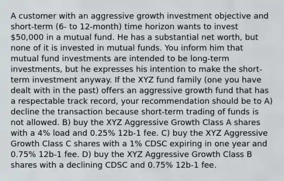 A customer with an aggressive growth investment objective and short-term (6- to 12-month) time horizon wants to invest 50,000 in a mutual fund. He has a substantial net worth, but none of it is invested in mutual funds. You inform him that mutual fund investments are intended to be long-term investments, but he expresses his intention to make the short-term investment anyway. If the XYZ fund family (one you have dealt with in the past) offers an aggressive growth fund that has a respectable track record, your recommendation should be to A) decline the transaction because short-term trading of funds is not allowed. B) buy the XYZ Aggressive Growth Class A shares with a 4% load and 0.25% 12b-1 fee. C) buy the XYZ Aggressive Growth Class C shares with a 1% CDSC expiring in one year and 0.75% 12b-1 fee. D) buy the XYZ Aggressive Growth Class B shares with a declining CDSC and 0.75% 12b-1 fee.