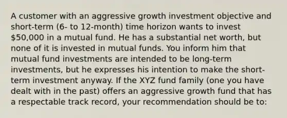 A customer with an aggressive growth investment objective and short-term (6- to 12-month) time horizon wants to invest 50,000 in a mutual fund. He has a substantial net worth, but none of it is invested in mutual funds. You inform him that mutual fund investments are intended to be long-term investments, but he expresses his intention to make the short-term investment anyway. If the XYZ fund family (one you have dealt with in the past) offers an aggressive growth fund that has a respectable track record, your recommendation should be to: