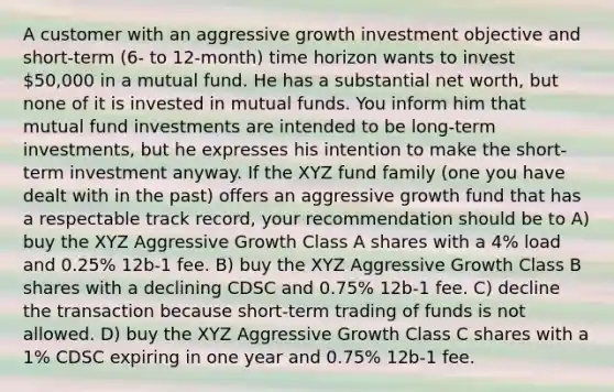 A customer with an aggressive growth investment objective and short-term (6- to 12-month) time horizon wants to invest 50,000 in a mutual fund. He has a substantial net worth, but none of it is invested in mutual funds. You inform him that mutual fund investments are intended to be long-term investments, but he expresses his intention to make the short-term investment anyway. If the XYZ fund family (one you have dealt with in the past) offers an aggressive growth fund that has a respectable track record, your recommendation should be to A) buy the XYZ Aggressive Growth Class A shares with a 4% load and 0.25% 12b-1 fee. B) buy the XYZ Aggressive Growth Class B shares with a declining CDSC and 0.75% 12b-1 fee. C) decline the transaction because short-term trading of funds is not allowed. D) buy the XYZ Aggressive Growth Class C shares with a 1% CDSC expiring in one year and 0.75% 12b-1 fee.