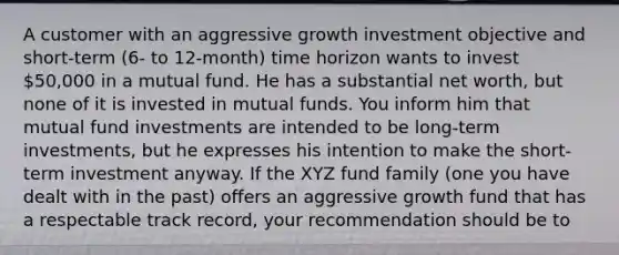 A customer with an aggressive growth investment objective and short-term (6- to 12-month) time horizon wants to invest 50,000 in a mutual fund. He has a substantial net worth, but none of it is invested in mutual funds. You inform him that mutual fund investments are intended to be long-term investments, but he expresses his intention to make the short-term investment anyway. If the XYZ fund family (one you have dealt with in the past) offers an aggressive growth fund that has a respectable track record, your recommendation should be to