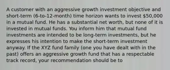 A customer with an aggressive growth investment objective and short-term (6-to-12-month) time horizon wants to invest 50,000 in a mutual fund. He has a substantial net worth, but none of it is invested in mutual funds. You inform him that mutual fund investments are intended to be long-term investments, but he expresses his intention to make the short-term investment anyway. If the XYZ fund family (one you have dealt with in the past) offers an aggressive growth fund that has a respectable track record, your recommendation should be to