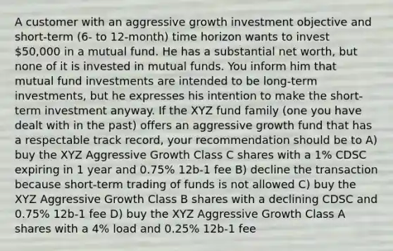 A customer with an aggressive growth investment objective and short-term (6- to 12-month) time horizon wants to invest 50,000 in a mutual fund. He has a substantial net worth, but none of it is invested in mutual funds. You inform him that mutual fund investments are intended to be long-term investments, but he expresses his intention to make the short-term investment anyway. If the XYZ fund family (one you have dealt with in the past) offers an aggressive growth fund that has a respectable track record, your recommendation should be to A) buy the XYZ Aggressive Growth Class C shares with a 1% CDSC expiring in 1 year and 0.75% 12b-1 fee B) decline the transaction because short-term trading of funds is not allowed C) buy the XYZ Aggressive Growth Class B shares with a declining CDSC and 0.75% 12b-1 fee D) buy the XYZ Aggressive Growth Class A shares with a 4% load and 0.25% 12b-1 fee