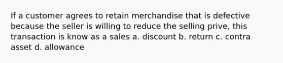 If a customer agrees to retain merchandise that is defective because the seller is willing to reduce the selling prive, this transaction is know as a sales a. discount b. return c. contra asset d. allowance