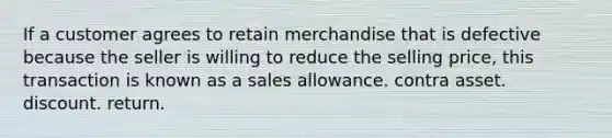 If a customer agrees to retain merchandise that is defective because the seller is willing to reduce the selling price, this transaction is known as a sales allowance. contra asset. discount. return.