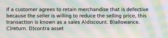 If a customer agrees to retain merchandise that is defective because the seller is willing to reduce the selling price, this transaction is known as a sales A)discount. B)allowance. C)return. D)contra asset