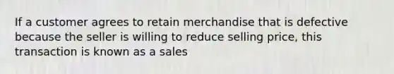 If a customer agrees to retain merchandise that is defective because the seller is willing to reduce selling price, this transaction is known as a sales