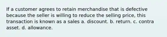 If a customer agrees to retain merchandise that is defective because the seller is willing to reduce the selling price, this transaction is known as a sales a. discount. b. return. c. contra asset. d. allowance.