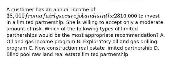 A customer has an annual income of 38,000 from a fairly secure job and is in the 28% bracket. She has a balanced portfolio of stocks and fixed- income securities and has10,000 to invest in a limited partnership. She is willing to accept only a moderate amount of risk. Which of the following types of limited partnerships would be the most appropriate recommendation? A. Oil and gas income program B. Exploratory oil and gas drilling program C. New construction real estate limited partnership D. Blind pool raw land real estate limited partnership