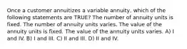 Once a customer annuitizes a variable annuity, which of the following statements are TRUE? The number of annuity units is fixed. The number of annuity units varies. The value of the annuity units is fixed. The value of the annuity units varies. A) I and IV. B) I and III. C) II and III. D) II and IV.