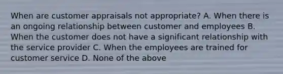 When are customer appraisals not appropriate? A. When there is an ongoing relationship between customer and employees B. When the customer does not have a significant relationship with the service provider C. When the employees are trained for customer service D. None of the above