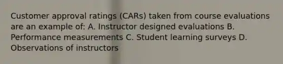 Customer approval ratings (CARs) taken from course evaluations are an example of: A. Instructor designed evaluations B. Performance measurements C. Student learning surveys D. Observations of instructors