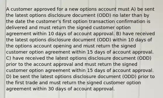 A customer approved for a new options account must A) be sent the latest options disclosure document (ODD) no later than by the date the customer's first option transaction confirmation is delivered and must return the signed customer option agreement within 10 days of account approval. B) have received the latest options disclosure document (ODD) within 10 days of the options account opening and must return the signed customer option agreement within 15 days of account approval. C) have received the latest options disclosure document (ODD) prior to the account approval and must return the signed customer option agreement within 15 days of account approval. D) be sent the latest options disclosure document (ODD) prior to the first trade and must return the signed customer option agreement within 30 days of account approval.