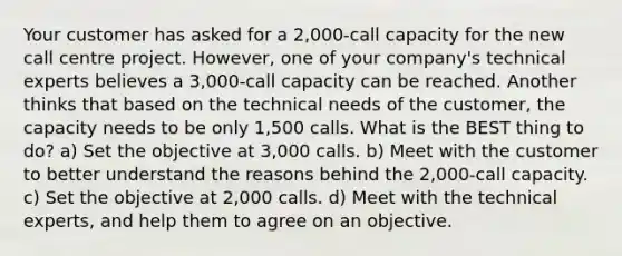 Your customer has asked for a 2,000-call capacity for the new call centre project. However, one of your company's technical experts believes a 3,000-call capacity can be reached. Another thinks that based on the technical needs of the customer, the capacity needs to be only 1,500 calls. What is the BEST thing to do? a) Set the objective at 3,000 calls. b) Meet with the customer to better understand the reasons behind the 2,000-call capacity. c) Set the objective at 2,000 calls. d) Meet with the technical experts, and help them to agree on an objective.