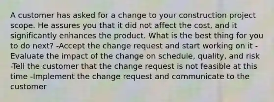 A customer has asked for a change to your construction project scope. He assures you that it did not affect the cost, and it significantly enhances the product. What is the best thing for you to do next? -Accept the change request and start working on it -Evaluate the impact of the change on schedule, quality, and risk -Tell the customer that the change request is not feasible at this time -Implement the change request and communicate to the customer