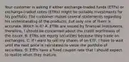 Your customer is asking if either exchange-traded funds (ETFs) or exchange-traded notes (ETNs) might be suitable investments for his portfolio. The customer makes several statements regarding his understanding of the products, but only one of them is accurate. Which is it? A. ETNs are issued by financial institutions; therefore, I should be concerned about the credit worthiness of the issuer. B. ETNs are equity securities because they trade on exchanges. C. If I want to sell my shares of an ETF, I have to wait until the next price is calculated to value the portfolio of securities. D. ETFs have a fixed coupon rate that I should expect to realize when they mature.