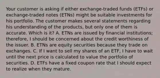 Your customer is asking if either exchange-traded funds (ETFs) or exchange-traded notes (ETNs) might be suitable investments for his portfolio. The customer makes several statements regarding his understanding of the products, but only one of them is accurate. Which is it? A. ETNs are issued by financial institutions; therefore, I should be concerned about the credit worthiness of the issuer. B. ETNs are equity securities because they trade on exchanges. C. If I want to sell my shares of an ETF, I have to wait until the next price is calculated to value the portfolio of securities. D. ETFs have a fixed coupon rate that I should expect to realize when they mature.