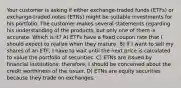 Your customer is asking if either exchange-traded funds (ETFs) or exchange-traded notes (ETNs) might be suitable investments for his portfolio. The customer makes several statements regarding his understanding of the products, but only one of them is accurate. Which is it? A) ETFs have a fixed coupon rate that I should expect to realize when they mature. B) If I want to sell my shares of an ETF, I have to wait until the next price is calculated to value the portfolio of securities. C) ETNs are issued by financial institutions; therefore, I should be concerned about the credit worthiness of the issuer. D) ETNs are equity securities because they trade on exchanges.