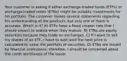 Your customer is asking if either exchange-traded funds (ETFs) or exchange-traded notes (ETNs) might be suitable investments for his portfolio. The customer makes several statements regarding his understanding of the products, but only one of them is accurate. Which is it? A) ETFs have a fixed coupon rate that I should expect to realize when they mature. B) ETNs are equity securities because they trade on exchanges. C) If I want to sell my shares of an ETF, I have to wait until the next price is calculated to value the portfolio of securities. D) ETNs are issued by financial institutions; therefore, I should be concerned about the credit worthiness of the issuer.