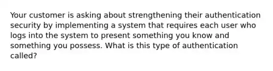 Your customer is asking about strengthening their authentication security by implementing a system that requires each user who logs into the system to present something you know and something you possess. What is this type of authentication called?