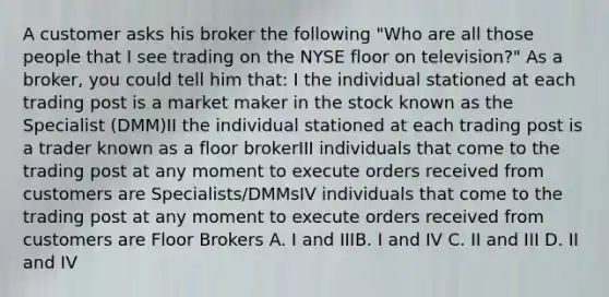 A customer asks his broker the following "Who are all those people that I see trading on the NYSE floor on television?" As a broker, you could tell him that: I the individual stationed at each trading post is a market maker in the stock known as the Specialist (DMM)II the individual stationed at each trading post is a trader known as a floor brokerIII individuals that come to the trading post at any moment to execute orders received from customers are Specialists/DMMsIV individuals that come to the trading post at any moment to execute orders received from customers are Floor Brokers A. I and IIIB. I and IV C. II and III D. II and IV