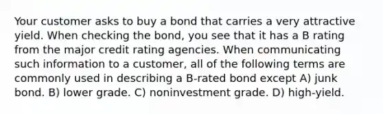 Your customer asks to buy a bond that carries a very attractive yield. When checking the bond, you see that it has a B rating from the major credit rating agencies. When communicating such information to a customer, all of the following terms are commonly used in describing a B-rated bond except A) junk bond. B) lower grade. C) noninvestment grade. D) high-yield.