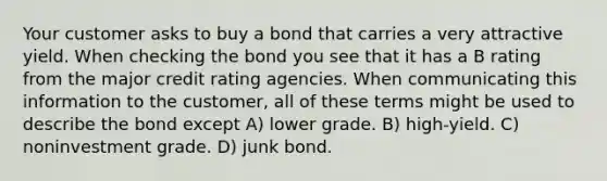 Your customer asks to buy a bond that carries a very attractive yield. When checking the bond you see that it has a B rating from the major credit rating agencies. When communicating this information to the customer, all of these terms might be used to describe the bond except A) lower grade. B) high-yield. C) noninvestment grade. D) junk bond.