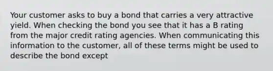 Your customer asks to buy a bond that carries a very attractive yield. When checking the bond you see that it has a B rating from the major credit rating agencies. When communicating this information to the customer, all of these terms might be used to describe the bond except