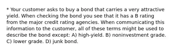 * Your customer asks to buy a bond that carries a very attractive yield. When checking the bond you see that it has a B rating from the major credit rating agencies. When communicating this information to the customer, all of these terms might be used to describe the bond except: A) high-yield. B) noninvestment grade. C) lower grade. D) junk bond.