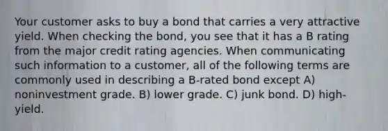 Your customer asks to buy a bond that carries a very attractive yield. When checking the bond, you see that it has a B rating from the major credit rating agencies. When communicating such information to a customer, all of the following terms are commonly used in describing a B-rated bond except A) noninvestment grade. B) lower grade. C) junk bond. D) high-yield.