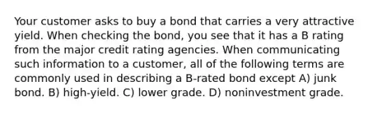 Your customer asks to buy a bond that carries a very attractive yield. When checking the bond, you see that it has a B rating from the major credit rating agencies. When communicating such information to a customer, all of the following terms are commonly used in describing a B-rated bond except A) junk bond. B) high-yield. C) lower grade. D) noninvestment grade.