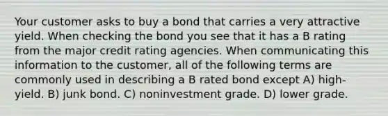 Your customer asks to buy a bond that carries a very attractive yield. When checking the bond you see that it has a B rating from the major credit rating agencies. When communicating this information to the customer, all of the following terms are commonly used in describing a B rated bond except A) high-yield. B) junk bond. C) noninvestment grade. D) lower grade.