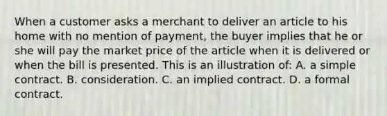 When a customer asks a merchant to deliver an article to his home with no mention of payment, the buyer implies that he or she will pay the market price of the article when it is delivered or when the bill is presented. This is an illustration of: A. a simple contract. B. consideration. C. an implied contract. D. a formal contract.