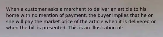 When a customer asks a merchant to deliver an article to his home with no mention of payment, the buyer implies that he or she will pay the market price of the article when it is delivered or when the bill is presented. This is an illustration of: