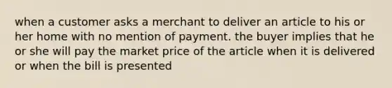 when a customer asks a merchant to deliver an article to his or her home with no mention of payment. the buyer implies that he or she will pay the market price of the article when it is delivered or when the bill is presented