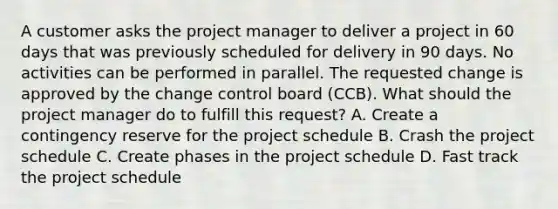 A customer asks the project manager to deliver a project in 60 days that was previously scheduled for delivery in 90 days. No activities can be performed in parallel. The requested change is approved by the change control board (CCB). What should the project manager do to fulfill this request? A. Create a contingency reserve for the project schedule B. Crash the project schedule C. Create phases in the project schedule D. Fast track the project schedule