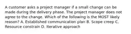 A customer asks a project manager if a small change can be made during the delivery phase. The project manager does not agree to the change. Which of the following is the MOST likely reason? A. Established communication plan B. Scope creep C. Resource constrain D. Iterative approach