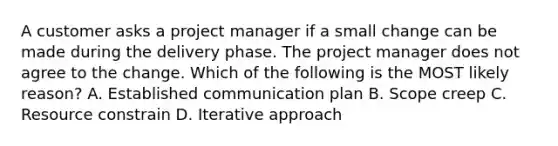 A customer asks a project manager if a small change can be made during the delivery phase. The project manager does not agree to the change. Which of the following is the MOST likely reason? A. Established communication plan B. Scope creep C. Resource constrain D. Iterative approach