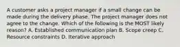 A customer asks a project manager if a small change can be made during the delivery phase. The project manager does not agree to the change. Which of the following is the MOST likely reason? A. Established communication plan B. Scope creep C. Resource constraints D. Iterative approach