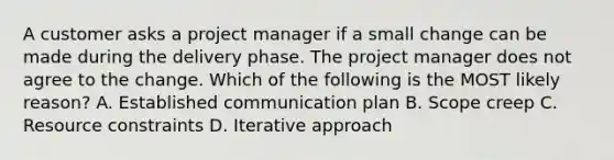 A customer asks a project manager if a small change can be made during the delivery phase. The project manager does not agree to the change. Which of the following is the MOST likely reason? A. Established communication plan B. Scope creep C. Resource constraints D. Iterative approach