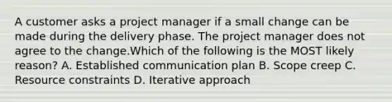 A customer asks a project manager if a small change can be made during the delivery phase. The project manager does not agree to the change.Which of the following is the MOST likely reason? A. Established communication plan B. Scope creep C. Resource constraints D. Iterative approach