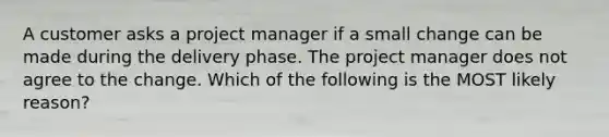 A customer asks a project manager if a small change can be made during the delivery phase. The project manager does not agree to the change. Which of the following is the MOST likely reason?