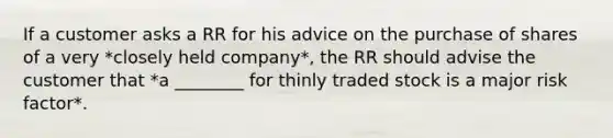 If a customer asks a RR for his advice on the purchase of shares of a very *closely held company*, the RR should advise the customer that *a ________ for thinly traded stock is a major risk factor*.