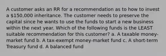 A customer asks an RR for a recommendation as to how to invest a 150,000 inheritance. The customer needs to preserve the capital since he wants to use the funds to start a new business within the next year. Which of the following funds is the LEAST suitable recommendation for this customer? a. A taxable money-market fund b. A tax-exempt money-market fund c. A short-term Treasury fund d. A balanced fund