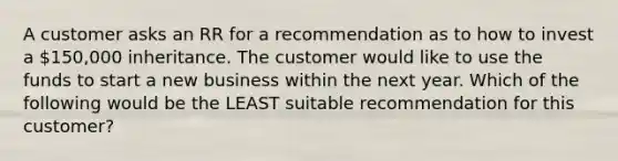 A customer asks an RR for a recommendation as to how to invest a 150,000 inheritance. The customer would like to use the funds to start a new business within the next year. Which of the following would be the LEAST suitable recommendation for this customer?