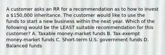 A customer asks an RR for a recommendation as to how to invest a 150,000 inheritance. The customer would like to use the funds to start a new business within the next year. Which of the following would be the LEAST suitable recommendation for this customer? A. Taxable money-market funds B. Tax-exempt money-market funds C. Short-term U.S. government funds D. Balanced funds