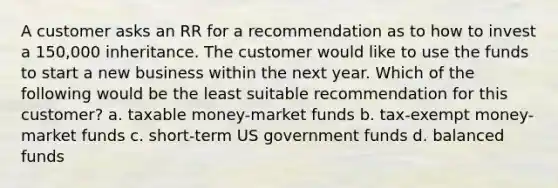 A customer asks an RR for a recommendation as to how to invest a 150,000 inheritance. The customer would like to use the funds to start a new business within the next year. Which of the following would be the least suitable recommendation for this customer? a. taxable money-market funds b. tax-exempt money-market funds c. short-term US government funds d. balanced funds