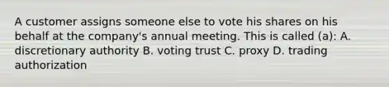 A customer assigns someone else to vote his shares on his behalf at the company's annual meeting. This is called (a): A. discretionary authority B. voting trust C. proxy D. trading authorization