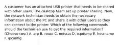 A customer has an attached USB printer that needs to be shared with other users. The desktop team set up printer sharing. Now, the network technician needs to obtain the necessary information about the PC and share it with other users so they can connect to the printer. Which of the following commands should the technician use to get the required information? (Choose two.) A. arp B. route C. netstat D. tcpdump E. hostname F. ipconfig