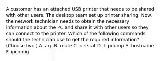 A customer has an attached USB printer that needs to be shared with other users. The desktop team set up printer sharing. Now, the network technician needs to obtain the necessary information about the PC and share it with other users so they can connect to the printer. Which of the following commands should the technician use to get the required information? (Choose two.) A. arp B. route C. netstat D. tcpdump E. hostname F. ipconfig